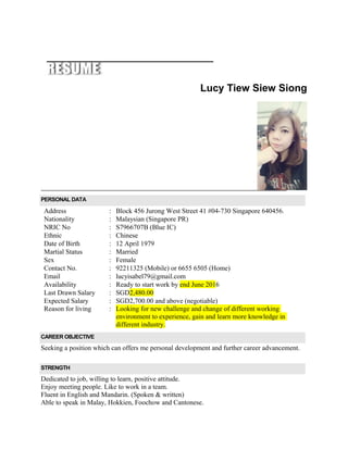 Lucy Tiew Siew Siong
PERSONAL DATA
Address : Block 456 Jurong West Street 41 #04-730 Singapore 640456.
Nationality : Malaysian (Singapore PR)
NRIC No : S7966707B (Blue IC)
Ethnic : Chinese
Date of Birth : 12 April 1979
Martial Status : Married
Sex : Female
Contact No. : 92211325 (Mobile) or 6655 6505 (Home)
Email : lucyisabel79@gmail.com
Availability : Ready to start work by end June 2016
Last Drawn Salary : SGD2,480.00
Expected Salary
Reason for living
:
:
SGD2,700.00 and above (negotiable)
Looking for new challenge and change of different working
environment to experience, gain and learn more knowledge in
different industry.
CAREER OBJECTIVE
Seeking a position which can offers me personal development and further career advancement.
STRENGTH
Dedicated to job, willing to learn, positive attitude.
Enjoy meeting people. Like to work in a team.
Fluent in English and Mandarin. (Spoken & written)
Able to speak in Malay, Hokkien, Foochow and Cantonese.
 