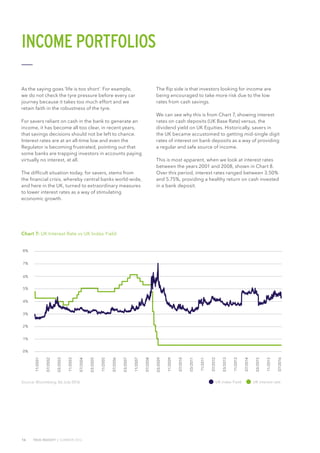 16 TRUE INSIGHT | SUMMER 2016
Source: Bloomberg, 06 July 2016
Chart 7: UK Interest Rate vs UK Index Yield
7%
8%
6%
5%
4%
3%
2%
1%
0%
11/2001
07/2002
03/2003
11/2003
07/2004
03/2005
11/2005
07/2006
03/2007
11/2007
07/2008
03/2009
11/2009
07/2010
03/2011
11/2011
07/2012
03/2013
11/2013
07/2014
03/2015
11/2015
07/2016
INCOME PORTFOLIOS
UK interest rateUK index Yield
As the saying goes ‘life is too short’. For example,
we do not check the tyre pressure before every car
journey because it takes too much effort and we
retain faith in the robustness of the tyre.
For savers reliant on cash in the bank to generate an
income, it has become all too clear, in recent years,
that savings decisions should not be left to chance.
Interest rates are at an all-time low and even the
Regulator is becoming frustrated, pointing out that
some banks are trapping investors in accounts paying
virtually no interest, at all.
The difficult situation today, for savers, stems from
the financial crisis, whereby central banks world-wide,
and here in the UK, turned to extraordinary measures
to lower interest rates as a way of stimulating
economic growth.
The flip side is that investors looking for income are
being encouraged to take more risk due to the low
rates from cash savings.
We can see why this is from Chart 7, showing interest
rates on cash deposits (UK Base Rate) versus, the
dividend yield on UK Equities. Historically, savers in
the UK became accustomed to getting mid-single digit
rates of interest on bank deposits as a way of providing
a regular and safe source of income.
This is most apparent, when we look at interest rates
between the years 2001 and 2008, shown in Chart 8.
Over this period, interest rates ranged between 3.50%
and 5.75%, providing a healthy return on cash invested
in a bank deposit.
 