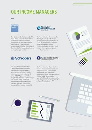 TRUE INSIGHT | SUMMER 2016 21
Income Portfolios
The Goldman Sachs Income Builder
Fund offers access to the Goldman
Sachs World Class investment
proposition as well as a dividend
yield of 4.3%*. They invest in a
broad range of Global Equities and
Bonds and offer sustainable income
and capital appreciation.
The True Potential Threadneedle
Monthly Income Fund offers a
monthly paying dividend yield of
4.1%*, by investing in a portfolio
of UK Equities and Bonds.
Threadneedle are excellent stock
pickers offering capital growth
as well as income.
The True Potential Schroders
Cautious Income Fund offers
management from an award-
winning team offering a stable
income stream with a dividend
yield of 3.6%*, paid quarterly.
They feel that no one fund manager
can excel in every aspect of
investing and therefore access
the best fund and investment
products from around the world.
The True Potential Close Brothers
Income Fund invests directly into
company shares, fixed interest
investments and alternative
investments. They offer a dividend
yield of 3.3%* which is paid
quarterly. Close Brothers specialise
in picking stocks, looking globally to
locate opportunities.
OUR INCOME MANAGERS
* At the time of writing.
 