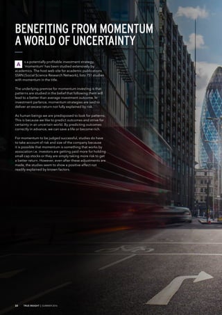 s a potentially profitable investment strategy,
‘momentum’ has been studied extensively by
academics. The host web site for academic publications
SSRN (Social Science Research Network), lists 751 studies
with momentum in the title.
The underlying premise for momentum investing is that
patterns are studied in the belief that following them will
lead to a better than average investment outcome. In
investment parlance, momentum strategies are said to
deliver an excess return not fully explained by risk.
As human beings we are predisposed to look for patterns.
This is because we like to predict outcomes and strive for
certainty in an uncertain world. By predicting outcomes
correctly in advance, we can save a life or become rich.
For momentum to be judged successful, studies do have
to take account of risk and size of the company because
it is possible that momentum is something that works by
association i.e. investors are getting paid more for holding
small cap stocks or they are simply taking more risk to get
a better return. However, even after these adjustments are
made, the studies seem to show a positive effect not
readily explained by known factors.
BENEFITING FROM MOMENTUM
A WORLD OF UNCERTAINTY
A
22 TRUE INSIGHT | SUMMER 2016
 