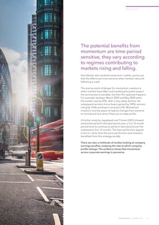 TRUE INSIGHT | SUMMER 2016 23
Momentum
The potential benefits from
momentum are time-period
sensitive, they vary according
to regimes contributing to
markets rising and falling.
Kent Daniel, who studied momentum crashes, points out
that the effects are most extreme when markets rebound
following a crash.
The precise point of danger for momentum investors is
when markets have fallen and market participants expect
the seriousness to escalate, but then the opposite happens.
For example, between March 2009 and May 2009 when
the market rose by 29%, after a very steep decline, the
subsequent winners minus losers gained by 149%; winners
rising by 156% and losers rising by 6.5%. Momentum
investors must be aware of regime changes from extreme
to normal and vice versa if they are to make profits.
A further study by Jagadeesh and Titman (2001) showed
stocks that perform the best (worst) over a 3 to 12-month
period tend to continue to perform best (worst) over the
subsequent 3 to 12 months. The best performers appear
to be no riskier than the worst performers and investors
benefited from this strategy serially.
There are also a multitude of studies looking at company
earnings (profits), studying the rate at which company
profits change. The evidence shows that momentum
across corporate earnings is pervasive.
 