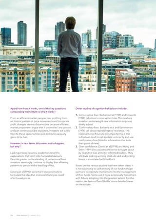 24 TRUE INSIGHT | SUMMER 2016
Apart from how it works, one of the key questions
surrounding momentum is why it works?
From an efficient market perspective, profiting from
an historic pattern of price movements and corporate
profit changes seems a bizarre idea because efficient
market proponents argue that if ‘anomalies’ are spotted,
and can continuously be exploited, investors will surely
flock to these opportunities and compete away any
gains to be had.
However, in real terms this seems not to happen,
but why?
Lacking precise reasons, academics resort to
explanations that latch onto human behaviours.
Despite greater understanding of behavioural bias,
investors seemingly continue to display bias allowing
patterns to persist with a lead-lag effect.
Delong et al (1990) were the first economists to
formulate the idea that irrational strategies could
affect asset prices.
Other studies of cognitive behaviours include:
1. Conservative bias: Barberis et al (1998) and Edwards
(1968) talk about conservatism bias. This is where
investors underweight new information so prices
slowly adjust.
2. Confirmatory bias: Barberis et al and Kanhneman
(1974) talk about representative heuristics. The
representative heuristic (in simple terms) is that
individuals tend to extrapolate incorrectly and use
confirmatory bias (look for information that suits
their point of view).
3. Over confidence: Daniel et al (1998) and Hong and
Stein (1999) discuss overconfidence brought about
by cognitive bias amongst informed traders. They
attribute picking winning stocks to skill and picking
losers is associated with bad luck.
Based on the various studies that have taken place, it
is not surprising to us that many of our fund manager
partners incorporate momentum into the management
of their funds. Some use it more extensively than others
with Allianz adopting it to the greatest extent. For this
reason, we feature David Holllis’ more detailed views
on the subject.
 