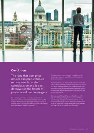 Momentum
TRUE INSIGHT | SUMMER 2016 29
Conclusion:
The idea that past price
returns can predict future
returns needs careful
consideration and is best
deployed in the hands of
professional fund managers.
For example, a number of studies are based on
zero-cost whereas transaction costs are borne by the
investor. Momentum is also highly skewed, subject to
crashes which can wipe out previous gains in an instant,
and these events are hard to predict.
Charlatans who rely on investor’s predilection for
believing in patterns use different techniques to
deceive investors.
A common trick is to show stocks with one particular
set of pattern-related characteristics, email the results
to a set of clients and then pick stocks with the exact
opposite characteristics and send to another group
of clients half will be spectacularly right and half will
be horribly wrong.
Being aware of the pitfalls, as well as the benefits,
is essential to exploiting momentum profitably.
Our strategy managers use momentum as an aid
to decision taking. It can aid diversification because
it can be deployed in both falling and rising markets
and they can do so quickly and efficiently.
 
