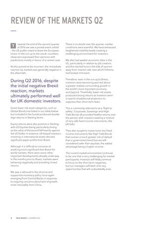 4 TRUE INSIGHT | SUMMER 2016
owards the end of the second quarter
of 2016 we saw a pivotal event unfold
- the UK public voted to leave the European
Union. In the run up to the result, countless
observers expressed their opinions with
predictions mostly in favour of a remain vote.
As this proved to be incorrect, the immediate
reaction by markets was generally negative in
the aftermath.
During Q2 2016, despite
the initial negative Brexit
reaction, markets
ultimately performed well
for UK domestic investors.
Some lower risk asset categories, such as
Global Bonds (not listed in our table below
but included in the funds) produced double
digit returns in Sterling terms.
Equity returns were also positive in Sterling,
with US Equities being particularly strong
as the value of the pound fell heavily against
the US Dollar. In essence, UK-based investors
investing in international assets derived
significant paper profits from Brexit.
Although it is difficult to conceive of
anything more significant than Brexit for
world markets, there were some other
important developments already underway.
In the months prior to Brexit, markets were
behaving negatively and providing mixed
returns.
We saw a rebound in the oil price and
supportive monetary policy once again
emerging from Central Banks in response
to ongoing concerns about lack of growth,
most noticeably from China.
There is no doubt over the quarter, market
conditions were eventful. We have witnessed
heightened volatility levels creating a
challenging environment for investors.
We also had weaker economic data in the
US, particularly in relation to job creation,
and this started to turn the tide of opinion
away from interest rate rises which hitherto,
had looked imminent.
Therefore, even in the run up to Brexit,
investors were becoming worried about
a greater malaise surrounding growth in
the world’s most important economy
and beyond. Thankfully, lower risk assets
produced strong returns as investors went
in search of additional protection to
suppress their short-term fears.
This is commonly referred to as a 'flight to
safety'. Corporate, Sovereign and High
Yield Bonds all provided healthy returns over
the period, with investors seeking a mixture
of very safe fixed income instruments, like
UK Gilts.
They also sought to invest more into fixed
income instruments like High Yield Bonds
that contain a much greater risk of default
than a government bond but are still
considered safer than equities; the added
advantage being a higher income.
The current market environment continues
to be one that is very challenging for market
participants. Investors will likely continue
to focus on the short-term negatives,
but our managers will latch onto any
opportunities that will undoubtedly arise.
REVIEW OF THE MARKETS Q2
T
 