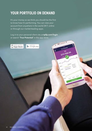 It’s your money so we think you should be the first
to know how it’s performing. You can view your
account from anywhere in the world 24/7, online
or through our market-leading apps.
Log in to your personal client site at tpllp.com/login
or search ‘True Potential’ in the app store.
YOUR PORTFOLIO ON DEMAND
42 TRUE INSIGHT | SUMMER 2016
 