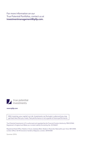 For more information on our
True Potential Portfolios, contact us at
investmentmanagement@tpllp.com.
True Potential Investments LLP is authorised and regulated by the Financial Conduct Authority, FRN 527444.
Registered in England and Wales as a Limited Liability Partnership No. OC356027.
Registered Head Office: Newburn House, Gateway West, Newburn Riverside, Newcastle upon Tyne, NE15 8NX
London Office: 42-44 Grosvenor Gardens, Belgravia, London, SW1W 0EB
Summer 2016
www.tpllp.com
With investing, your capital is at risk. Investments can fluctuate in value and you may
get back less than you invest. Past performance is not a guide to future performance.
 