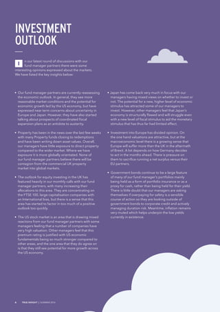 • Our fund manager partners are currently reassessing
the economic outlook. In general, they see more
reasonable market conditions and the potential for
economic growth led by the US economy, but have
expressed near term concerns about uncertainty in
Europe and Japan. However, they have also started
talking about prospects of coordinated fiscal
expansion plans as an antidote to austerity.
• Property has been in the news over the last few weeks
with many Property funds closing to redemptions
and have been writing down asset values. Overall,
our managers have little exposure to direct property
compared to the wider market. Where we have
exposure it is more globally orientated. None of
our fund manager partners believe there will be
contagion from the commercial UK property
market into global markets.
• The outlook for equity investing in the UK has
featured heavily in our monthly calls with our fund
manager partners, with many increasing their
allocations to this area. They are concentrating on
the FTSE 100, large capitalisation companies with
an International bias, but there is a sense that this
area has started to factor in too much of a positive
outlook too quickly.
• The US stock market is an area that is drawing mixed
reactions from our fund manager partners with some
managers feeling that a number of companies have
very high valuation. Other managers feel that this
premium rating is justified with US economic
fundamentals being so much stronger compared to
other areas, and the one area that they do agree on
is that they still see potential for more growth across
the US economy.
• Japan has come back very much in focus with our
managers having mixed views on whether to invest or
not. The potential for a new, higher level of economic
stimulus has attracted some of our managers to
invest. However, other managers feel that Japan’s
economy is structurally flawed and will struggle even
with a new level of fiscal stimulus to aid the monetary
stimulus that has thus far had limited effect.
• Investment into Europe has divided opinion. On
the one hand valuations are attractive, but at the
macroeconomic level there is a growing sense that
Europe will suffer more than the UK in the aftermath
of Brexit. A lot depends on how Germany decides
to act in the months ahead. There is pressure on
them to sacrifice running a net surplus versus their
EU partners.
• Government bonds continue to be a large feature
of many of our fund manager’s portfolios mainly
being held as a form of portfolio insurance or as a
proxy for cash, rather than being held for their yield.
There is little doubt that our managers are asking
themselves if overpaying for safety is a sensible
course of action so they are looking outside of
government bonds to corporate credit and actively
managing duration risk. Meantime, inflation remains
very muted which helps underpin the low yields
currently in existence.
n our latest round of discussions with our
fund manager partners there were some
interesting opinions expressed about the markets.
We have listed the key insights below:
INVESTMENT
OUTLOOK
I
6 TRUE INSIGHT | SUMMER 2016
 