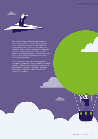 After consolidating the information gathered from
our manager interviews, we assess what this means
for our True Potential Portfolios. Ideally, we reflect
as many of these ideas as possible through the fund
allocations in each Portfolio. Alongside this, we remain
focused on our four optimisation factors (risk, cost,
expected return and risk-adjusted return) – as they help
ensure an objective and systematic approach right
across our Portfolio range.
To illustrate the allocations, we provide a monthly
factsheet for each Portfolio. This is where we document
changes to the Portfolio’s composition and explain the
reasons behind our actions. On the next few pages,
we feature a number of key market, technical and
fundamental indicators.
Outlook
TRUE INSIGHT | SUMMER 2016 7
 