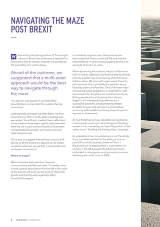 hen writing the Spring edition of True Insight,
voting on Brexit was underway. Expectations
favoured a vote to remain, however, we pondered
the possibility of a vote to leave.
Ahead of the outcome, we
suggested that a multi-asset
approach would be the best
way to navigate through
the maze.
This opinion was based on our belief that
diversification is important for investors facing
uncertainty.
Looking back at the period after Brexit, we now
know that our faith in multi-asset investing was
warranted. Since Brexit, markets have rallied and
many investors have been significantly rewarded.
Now the die is cast and leaving the EU has been
mandated by the people, we have to consider
what happens next.
Of course, to suggest that we have a crystal ball
giving us all the answers is absurd, so we asked
ourselves what can we say that is reasonable and
not based on emotion?
Where to begin?
When investors feel uncertain, financial
commentators peddle bad news. Currently, there
is wide-spread speculation that the fall in the value
of the pound, will push up the price of imported
goods and that this will negatively affect
household budgets.
In a similarly negative vein, there are worries
that residential house prices will fall and that the
recent decline in commercial property prices is an
example of what is to come.
When examining the outlook, we put a little more
faith in human ingenuity and believe that hard facts
provide a better way of assessing what the future
holds in store. We start with a perceived threat to
jobs because this is probably the greatest worry
faced by savers and families. One of the best ways
of ensuring future prosperity is creating the right
environment for employment conditions to thrive.
Giving people jobs and paying them decent
wages is a fundamental requirement for a
successful economy. Employment facilitates
an ability to save and savings in a competitive
economy, with a well-functioning financial system,
equates to investment.
At True Potential we have doubled our workforce,
continuously investing in technology and funding
research in to the saving and spending habits of the
nation in our ‘Tackling the Savings Gap’ campaign.
An anecdote of our circumstances is not the whole
story, but when we look at the wider picture on
jobs (UK vs the Eurozone), shown in Chart 1
the picture on unemployment is much better for
us here in the UK because the UK Government
embarked on a programme of economic recovery
following the credit crisis in 2008.
W
NAVIGATING THE MAZE
POST BREXIT
8 TRUE INSIGHT | SUMMER 2016
 