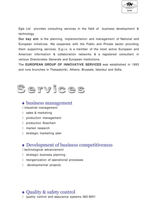 Egis Ltd provides consulting services in the field of business development &
technology .
Our key aim is the planning, implementation and management of National and
European initiatives. We cooperate with the Public and Private sector providing
them supporting services. E.g.i.s. is a member of the most active European and
American information & collaboration networks & a registered consultant in
various Directorates Generals and European Institutions.
The EUROPEAN GROUP OF INNOVATIVE SERVICES was established in 1993
and runs brunches in Thessaloniki, Athens, Brussels, Istanbul and Sofia.
♦ business management
 industrial management
 sales & marketing
 production management
 production flowchart
 market research
 strategic marketing plan
♦ Development of business competitiveness
 technological advancement
 strategic business planning
 reorganization of operational processes
 developmental projects
♦ Quality & safety control
 quality control and assurance systems ISO 9001
 