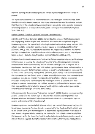 10
me from learning about world religions and limited my knowledge of British society in
general.
The report concludes that if its recommendations are acted upon and maintained, ‘faith
should continue to play an important part in our educational system’. Runnymede believes
that ‘diversity in the educational systemcan improve standards, widen parental choice and
developing responses to local, national and global challenges in education’(Runnymede
Trust, 2008, p.6).
Richard Dawkins- ‘The God Delusion’ and ‘Faith school menace?’
3:6 In his text ‘The God Delusion’ (2006), Richard Dawkins stresses that faith schools are
self-segregating. Within chapter nine ‘Childhood, abuse and the escape from religion’,
Dawkins argues that the idea of faith schooling is indoctrination of our young and that faith
schools should be completely abolished as they equate to ‘mental abuse of the child’
(Dawkins, 2006, p.339). ‘Our society has accepted the preposterous idea that it is normal
and right to indoctrinate tiny children in the religion of their parents, and to slap religious
labels on them – Catholic child, Protestant child etc’ (Dawkins, 2006, p.339).
Dawkins also criticises the government’s view that faith schools teach the six world religions
in the interests of securing the educational ‘benefits’ of teaching comparative religions.
Dawkins claims within contemporary Britain, children are taught that all religions are of
equal worth, meaning that their own faith is of no significant value. What he finds unclear is
if this is the case, why do faith schools continue to exist? ‘…what transparent nonsense this
is! These faiths are mutually incompatible’ (Dawkins, 2006, p.340). Faith schools represent
the assumption that one faith is better or more believable than others, hence selectivity and
acceptance towards one religion. To impose teachings of other religions is nonsense
because it will not make a difference to the overall perspective of students that their
religion is superior. He concludes ‘Let children learn about different faiths, let them notice
their incompatibility. As for whether any are ‘valid’, let them make up their own minds
when they are old enough’ (Dawkins, 2006, p.340).
In his controversial documentary ‘Faith school menace?’ (2010), Dawkins examines whether
parents should have the human right to educate their children according to their own
religious belief and decide what school their child will attend. Or is granting this right to
parents undermining children’s autonomy?
Dawkins argues that one third of all UK state schools are currently faith-based and that this
figure is ever increasing. Previous decades saw one half of the funding of faith schools paid
by the church which gave them the power to discriminate against children on the basis of
their parents’ religious beliefs. Presently, the funding for faith schools comes largely from
the tax payer, whilst the church has kept its authority to pick and choose who they want to
attend. Dawkins suggests during New Labour’s time in office, the ‘religious flood gate was
 