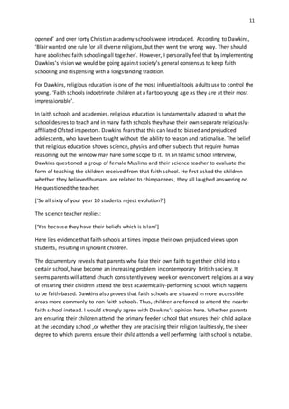 11
opened’ and over forty Christian academy schools were introduced. According to Dawkins,
‘Blair wanted one rule for all diverse religions, but they went the wrong way. They should
have abolished faith schooling all together’. However, I personally feel that by implementing
Dawkins’s vision we would be going against society’s general consensus to keep faith
schooling and dispensing with a longstanding tradition.
For Dawkins, religious education is one of the most influential tools adults use to control the
young. ‘Faith schools indoctrinate children at a far too young age as they are at their most
impressionable’.
In faith schools and academies, religious education is fundamentally adapted to what the
school desires to teach and in many faith schools they have their own separate religiously-
affiliated Ofsted inspectors. Dawkins fears that this can lead to biased and prejudiced
adolescents, who have been taught without the ability to reason and rationalise. The belief
that religious education shoves science, physics and other subjects that require human
reasoning out the window may have some scope to it. In an Islamic school interview,
Dawkins questioned a group of female Muslims and their science teacher to evaluate the
form of teaching the children received from that faith school. He first asked the children
whether they believed humans are related to chimpanzees, they all laughed answering no.
He questioned the teacher:
[‘So all sixty of your year 10 students reject evolution?’]
The science teacher replies:
[‘Yes because they have their beliefs which is Islam’]
Here lies evidence that faith schools at times impose their own prejudiced views upon
students, resulting in ignorant children.
The documentary reveals that parents who fake their own faith to get their child into a
certain school, have become an increasing problem in contemporary British society. It
seems parents will attend church consistently every week or even convert religions as a way
of ensuring their children attend the best academically-performing school, which happens
to be faith-based. Dawkins also proves that faith schools are situated in more accessible
areas more commonly to non-faith schools. Thus, children are forced to attend the nearby
faith school instead. I would strongly agree with Dawkins’s opinion here. Whether parents
are ensuring their children attend the primary feeder school that ensures their child a place
at the secondary school ,or whether they are practising their religion faultlessly, the sheer
degree to which parents ensure their child attends a well performing faith school is notable.
 