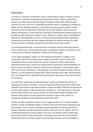 12
Pluralist Britain
3:7 Britain is a ‘pluralist’ society which means it entails diverse ranges of religious cultures
and traditions, whereby assorted groups have distinctive ethnic origins, cultural forms,
religions, etc. After hosting empirical studies of Catholic schools within different plural
societies, Jo Cairns’ main aim is to develop and test the means in supporting a civilized civic
debate over the following statement, ‘should plural societies operate common schools
which will ensure full educational entitlement for all, from whatever social, cultural or
religious background; or should there be a plurality of schools whereby religious groups are
granted the right to their own schools?’ (Cairns, 2009, p.1). In other words, should Britain’s
educational system operate to ensure no child is discriminated against when applying to
schools because of factors like their religious affiliation? Or should a plurality of schools
continue to exist, for example, the persistence of faith and non-faith schools?
It is essential that the study is to be examined in accordance with the belief that plurality
itself is central to the common good of society, as individuals and their communities centre
on the pursuit of different components of the intricate human good.
Cairns’ argues throughout chapter one ‘An intellectual framework to support a civic
conversation about faith schools in plural societies’ that within a plural society, faith
schooling has become woven within our society’s framework. If faith schools where
abolished it would cause a severe crisis towards plural living and the overall foundations of
British society as the idea of ‘pluralism’ would also be eradicated. To some extent I agree
with Cairns opinion. Nonetheless, reflecting upon my research findings and other literature
material, it can be argued that despite faith schools claiming to teach other world religions,
this is not always the case. Biased teaching and intolerant views are at times present within
the classroom.
It can be further argued that non-denominational schools resemble British society as a
melting pot of religions. Therefore, it may not negatively affect society if faith schools were
abolished as the nature of non-denominational schools resembles all beliefs and teaches the
six main world religions, embracing diversity and pluralism. I pose the question, why must
we have faith schools to be a plural society if non-faith schools enable knowledge of all
religions? Faith schools can only comply with pluralismas long as they conform to
educational standards and do indeed teach about other faiths.
Chapter two offers a potential solution. Cairns suggest we live in an ‘a-cultural situation’,
whereby cultures live together without a common conscience that leads to prejudices and
discrimination. This is a result of ‘educational policy becoming cut-off from beliefs and
values of individuals and the communities which school serve’ (Cairns, 2009, p. 34). A re-
establishment educational moral purpose must occur, for example schools representing
micro-cultures which enable communities to encompass personal and social formation.
Schools that foster the common good of society through practices such as knowledge of
 