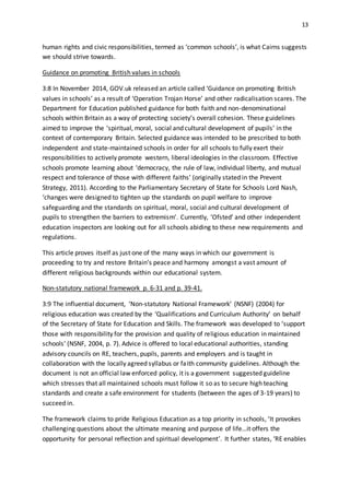 13
human rights and civic responsibilities, termed as ‘common schools’, is what Cairns suggests
we should strive towards.
Guidance on promoting British values in schools
3:8 In November 2014, GOV.uk released an article called ‘Guidance on promoting British
values in schools’ as a result of ‘Operation Trojan Horse’ and other radicalisation scares. The
Department for Education published guidance for both faith and non-denominational
schools within Britain as a way of protecting society’s overall cohesion. These guidelines
aimed to improve the ‘spiritual, moral, social and cultural development of pupils’ in the
context of contemporary Britain. Selected guidance was intended to be prescribed to both
independent and state-maintained schools in order for all schools to fully exert their
responsibilities to actively promote western, liberal ideologies in the classroom. Effective
schools promote learning about ‘democracy, the rule of law, individual liberty, and mutual
respect and tolerance of those with different faiths’ (originally stated in the Prevent
Strategy, 2011). According to the Parliamentary Secretary of State for Schools Lord Nash,
‘changes were designed to tighten up the standards on pupil welfare to improve
safeguarding and the standards on spiritual, moral, social and cultural development of
pupils to strengthen the barriers to extremism’. Currently, ‘Ofsted’ and other independent
education inspectors are looking out for all schools abiding to these new requirements and
regulations.
This article proves itself as just one of the many ways in which our government is
proceeding to try and restore Britain’s peace and harmony amongst a vast amount of
different religious backgrounds within our educational system.
Non-statutory national framework p. 6-31 and p. 39-41.
3:9 The influential document, ‘Non-statutory National Framework’ (NSNF) (2004) for
religious education was created by the ‘Qualifications and Curriculum Authority’ on behalf
of the Secretary of State for Education and Skills. The framework was developed to ‘support
those with responsibility for the provision and quality of religious education in maintained
schools’ (NSNF, 2004, p. 7). Advice is offered to local educational authorities, standing
advisory councils on RE, teachers, pupils, parents and employers and is taught in
collaboration with the locally agreed syllabus or faith community guidelines. Although the
document is not an official law enforced policy, it is a government suggested guideline
which stresses that all maintained schools must follow it so as to secure high teaching
standards and create a safe environment for students (between the ages of 3-19 years) to
succeed in.
The framework claims to pride Religious Education as a top priority in schools, ‘It provokes
challenging questions about the ultimate meaning and purpose of life…it offers the
opportunity for personal reflection and spiritual development’. It further states, ‘RE enables
 