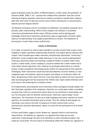 14
pupils to develop respect for others of different beliefs’, in other words, the promotion of
tolerance (NSNF, 2004, P. 22). I question the validity of this statement. Does the current
teaching of religious education really ensure students are tolerant towards other religions
other than their own? Or does the current nature of their teaching act in a biased manner
towards personal religious beliefs?
The National Framework aims to (1) establish an entitlement, (2) establish standards, (3) to
promote public understanding. Within certain chapters, the intention is to promote
citizenship and fundamental British values. Effective schools seek to develop pupil
knowledge of diversity of nationality and ethnicity; deep an appreciation of human rights;
advance an understanding of our global responsibilities as citizens. The importance of
learning this is it aids ‘helps resolve conflict fairly’.
Chapter 4: Methodology
4:1 In order to research my chosen topic I decided to use two research tools to gain a fully
insightful, in-depth, qualitative understanding of teacher and student opinion towards faith
schools. These included open-ended interviews and participant observation. Technically, I
performed ‘cluster sampled’ open-ended interviews. In my case, cluster sampling depicts
choosing a select few schools and selecting a sample of children at random within those
clusters. In other words, cluster sampling is a research method that is both random but to
some extent still pre-organised. I then aimed to use participant observation on a Jewish
primary school as I gathered interviewing young children for long periods of time would be
challenging. ‘Overt’ observation would have best described this research method, as I was
completely open and authentic about my purpose and motives as an observer within my
letter. By observing a faith school’s RE class, I was more likely to capture the true essence of
what was being taught and how responsive the children were. Open-ended interviews were
to be used on the remaining five secondary schools.
4:2 Fundamentally, prescribing the use of interviews allows sociologists to probe deeply into
their focal topic regardless of its complexity. Interviews are usually open-ended, assembling
a natural flow similar to a conversation where there are no restrictions to what people can
say. This also gives room for detailed, valid accounts. Interviews require proper human
interactions. The interviewer can pick up on body language and emotive reactions to certain
questions, for example hesitating to give an answer. Thus the validity of what people are
indicating is very close to the truth in comparison to other research tools such as
questionnaires and overt observations, where it is easier for the participants to lie or distort
information.
4:3 One could further suggest I used a ‘Bottom-up’ approach which is used mainly by
interactionists. The ‘Bottom-up’ approach is an approach that states we can only
understand society through the eyes of its individuals, as these individuals produce and
shape our social world. The very nature of interviewing reflects the ‘bottom-up’ approach as
 