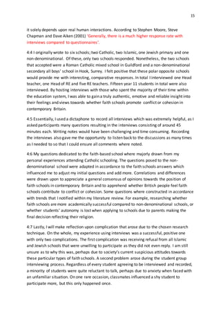 15
it solely depends upon real human interactions. According to Stephen Moore, Steve
Chapman and Dave Aiken (2001) ‘Generally, there is a much higher response rate with
interviews compared to questionnaires’.
4:4 I originally wrote to six schools; two Catholic, two Islamic, one Jewish primary and one
non-denominational. Of these, only two schools responded. Nonetheless, the two schools
that accepted were a Roman Catholic mixed school in Guildford and a non-denominational
secondary all boys’ school in Hook, Surrey. I felt positive that these polar opposite schools
would provide me with interesting, comparative responses. In total I interviewed one Head
teacher, one Head of RE and five RE teachers. Fifteen year 11 students in total were also
interviewed. By hosting interviews with those who spent the majority of their time within
the education system, I was able to gain a truly authentic, emotive and reliable insight into
their feelings and views towards whether faith schools promote conflict or cohesion in
contemporary Britain.
4:5 Essentially, I used a dictaphone to record all interviews which was extremely helpful, as I
asked participants many questions resulting in the interviews consisting of around 45
minutes each. Writing notes would have been challenging and time consuming. Recording
the interviews also gave me the opportunity to listen back to the discussions as many times
as I needed to so that I could ensure all comments where noted.
4:6 My questions dedicated to the faith-based school where majorly drawn from my
personal experiences attending Catholic schooling. The questions posed to the non-
denominational school were adapted in accordance to the faith schools answers which
influenced me to adjust my initial questions and add more. Correlations and differences
were drawn upon to appreciate a general consensus of opinions towards the position of
faith schools in contemporary Britain and to apprehend whether British people feel faith
schools contribute to conflict or cohesion. Some questions where constructed in accordance
with trends that I notified within my literature review. For example, researching whether
faith schools are more academically successful compared to non-denominational schools, or
whether students’ autonomy is lost when applying to schools due to parents making the
final decision reflecting their religion.
4:7 Lastly, I will make reflection upon complication that arose due to the chosen research
technique. On the whole, my experience using interviews was a successful, positive one
with only two complications. The first complication was receiving refusal from all Islamic
and Jewish schools that were unwilling to participate as they did not even reply. I am still
unsure as to why this was, perhaps due to society’s current suspicious attitudes towards
these particular types of faith schools. A second problem arose during the student group
interviewing process. Regardless of every student agreeing to be interviewed and recorded,
a minority of students were quite reluctant to talk, perhaps due to anxiety when faced with
an unfamiliar situation. On one rare occasion, classmates influenced a shy student to
participate more, but this only happened once.
 
