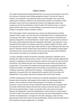 16
Chapter 5: Analysis
This chapter will present the findings obtained from my research, extracting the results from
the interviews conducted, whilst making appropriate analysis. The main aim I hope to
achieve is to conceptualize any underlying patterns found throughout the research by
exploring the correlations, differences and contradictions between each member of staff
and pupils results, whilst also comparing the answers to the opposing schools. Some
comparisons will also be linked back to material within the literature review, as I want to
explore whether there were any similar findings or inconsistencies from my research
findings in accordance to other secondary research.
The first Secondary school I interviewed was an all-boy non-denominational Academy
situated in Hook, London. From the outset the school prided itself on its religious diversity
and hosting a multi-ethnic range of students. Therefore, the questions I formulated were
purposely designed for a non-denominational school in order to capsulize the true ethos of
the school, whilst allowing me to gain the appropriate information I was looking for. It was
inevitable that the nature of my questions were direct and got straight to the point, whilst
ensuring they were still very much open-ended and able to spark a flowing conversation. My
previous interviews with the Catholic faith school aided me into adapting my original batch
of questions for the second school in Hook. Certain answers were given which fuelled for
more questions and made me re-evaluate my original script.
To clarify, I decided to conduct the teacher’s interviews separately as individuals and to
interview the students in groups of four and two’s. The first school I attended suggested this
would be an appropriate way of interviewing the students and it turned out very successful
and effective. The students became more involved because their fellow classmates were
amongst them. This resulted in the students discussing answers amongst themselves and
fuelled much debate. This adopted style of interviewing also provided more quiet students
confidence to get more involved with the interview. The grouping gave the students
opportunity to question their own religious beliefs compared to their classmates and
enabled them to truly express how they felt towards faith and non-faith schools.
5:1 When reflecting upon the data, it proved easy to identify contradictions and correlations
between what the teachers said compared to the students but also between what the
teachers said in comparison to their fellow colleagues. For example, an immediate
conclusion I came to was that I felt the authoritative position the teachers occupied within
the schools confinements heavily influenced their answers and overall opinions towards
faith and non-denominational schools. An example of this is the variance of answers
between the headteacher, head of the RE department and RE teachers in school number 1
(non-faith school). The overall essence of the interview was more biased towards his school,
had hints of competitiveness in comparison to his other colleagues, made numerous
generalisations about faith schools and was predominately centred on dismissing the idea of
faith schooling at any given opportunity. For example:
 