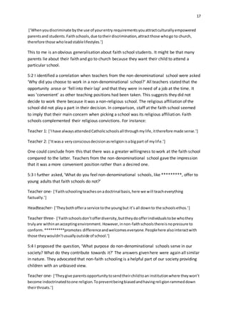 17
[‘Whenyoudiscriminate bythe use of yourentry requirementsyouattractculturallyempowered
parentsand students.Faithschools,due totheirdiscrimination,attractthose whogo to church,
therefore those wholeadstablelifestyles.’]
This to me is an obvious generalisation about faith school students. It might be that many
parents lie about their faith and go to church because they want their child to attend a
particular school.
5:2 I identified a correlation when teachers from the non-denominational school were asked
‘Why did you choose to work in a non-denominational school?’ All teachers stated that the
opportunity arose or ‘fell into their lap’ and that they were in need of a job at the time. It
was ‘convenient’ as other teaching positions had been taken. This suggests they did not
decide to work there because it was a non-religious school. The religious affiliation of the
school did not play a part in their decision. In comparison, staff at the faith school seemed
to imply that their main concern when picking a school was its religious affiliation. Faith
schools complemented their religious convictions. For instance:
Teacher 1: [‘Ihave alwaysattendedCatholicschoolsall throughmylife,ittherefore made sense.’]
Teacher 2: [‘Itwasa veryconsciousdecisionasreligionisabigpart of mylife.’]
One could conclude from this that there was a greater willingness to work at the faith school
compared to the latter. Teachers from the non-denominational school gave the impression
that it was a more convenient position rather than a desired one.
5:3 I further asked, ‘What do you feel non-denominational schools, like *********, offer to
young adults that faith schools do not?’
Teacher one- [‘Faithschoolingteachesonadoctrinal basis,here we will teacheverything
factually.’]
Headteacher- [‘Theybothoffera service tothe youngbut it’s all downto the schoolsethos.’]
Teacher three- [‘Faithschoolsdon’tofferdiversity,buttheydoofferindividualstobe whothey
trulyare withinanacceptingenvironment. However,innon-faithschoolsthereisnopressure to
conform.**********promotes differenceandwelcomeseveryone.Peoplehere alsointeractwith
those theywouldn’tusuallyoutside of school.’]
5:4 I proposed the question, ‘What purpose do non-denominational schools serve in our
society? What do they contribute towards it?’ The answers given here were again all similar
in nature. They advocated that non-faith schooling is a helpful part of our society providing
children with an unbiased view.
Teacher one- [‘Theygive parentsopportunitytosendtheirchildtoan institutionwhere theywon’t
become indoctrinatedtoone religion.Topreventbeingbiasedandhavingreligionrammeddown
theirthroats.’]
 