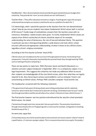 18
Headteacher- ['Non-denominational schoolsprovide the goal standardthatyou’djudge other
schoolsby.Theyprovide the ‘norm’asmost schoolsare non-faithbased.’]
Teacher three- [‘They offereducationnottiedtoa religion.If workingwell,itgetsthe youngto
understandhowcomplex oursocietyisandthereforactsas a platformforadultlife.’]
5:5 Interestingly, when I posed the question to the teachers from the non-denominational
school ‘How do you ensure students learn about fundamental British values both in and out
of RE classes?’ A wide range of contradictory answers from the teachers arose with no
consensus. Amorphous styled answers were given. To clarify, fundamental British values are
aspects of our British society that all citizens should be aware of, for example,
understanding the value of democracy, the rule of law and individual liberty. This question
in particular was key in distinguishing whether a wide diverse and multi-ethnic school
ensured sufficient and appropriate understanding of what it means to be a British citizen,
regardless of one’s religious orientation.
According to the first teacher (a former head of RE):
[‘Britishvaluesare includedacrossthe curriculumthroughaspectsof social,moral andspiritual
components.Itshouldintheorybe monitoredbythe assistanthead.Also,throughteaching‘PSHE’,
such as lookingatfraudon computing.’]
There are two points to make here. PSHE (Personal, Social and Health Education) is a
national curricular subject introduced in September 2014. It is a compulsory subject. It is a
legal requirement. This suggests the school has not made any additional effort to ensure
their students are knowledgeable of the core British values, other than what they are legally
required to do. Also, focussing on various social problems such as computer fraud is not
concentrating on British values. Perhaps PSHE considers computer fraud and the law.
The headteacher answered with the following statement:
[‘The governmenthadapanicthinkingschoolswere lettingsocietydownwhichisabsolute
nonsense.Governmentsdon’trealise we’ve donethisall along.Citizenshiplessonsforyear7 and 8,
alsothroughassembliesandthe overall ethosof our school.Itfacturesto have a Britishlesson.’]
The final teacher however was less positive and enthused by the way the school promoted
British values. He stated:
[‘Sometimesthroughtutortime,butwe don’tdoverywell atthis.The promotionshouldcome
throughcitizenshipbutthisisn’thappeningandisa real issue forexample,immigrationorteaching
the Britishwayof life.’]
He went onto argue that:
[‘Citizenshipclassesare onlyforyear8 studentsandconstitute one lessonaweek.Itdoesn’tlead to
a qualification…it’snotevenapropersubject.Thisisa massive disservice toourpupils.Personally,I
 