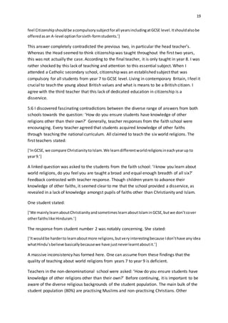 19
feel Citizenshipshouldbe acompulsorysubjectforall yearsincludingatGCSE level.Itshouldalsobe
offeredasan A-level optionforsixth-formstudents.’]
This answer completely contradicted the previous two, in particular the head teacher’s.
Whereas the Head seemed to think citizenship was taught throughout the first two years,
this was not actually the case. According to the final teacher, it is only taught in year 8. I was
rather shocked by this lack of teaching and attention to this essential subject. When I
attended a Catholic secondary school, citizenship was an established subject that was
compulsory for all students from year 7 to GCSE level. Living in contemporary Britain, I feel it
crucial to teach the young about British values and what is means to be a British citizen. I
agree with the third teacher that this lack of dedicated education in citizenship is a
disservice.
5:6 I discovered fascinating contradictions between the diverse range of answers from both
schools towards the question: ‘How do you ensure students have knowledge of other
religions other than their own?’ Generally, teacher responses from the faith school were
encouraging. Every teacher agreed that students acquired knowledge of other faiths
through teaching the national curriculum. All claimed to teach the six world religions. The
first teachers stated:
[‘InGCSE, we compare ChristianitytoIslam.We learndifferentworldreligionsineachyearup to
year9.’]
A linked question was asked to the students from the faith school: ‘I know you learn about
world religions, do you feel you are taught a broad and equal enough breadth of all six?’
Feedback contrasted with teacher response. Though children yearn to advance their
knowledge of other faiths, it seemed clear to me that the school provided a disservice, as
revealed in a lack of knowledge amongst pupils of faiths other than Christianity and Islam.
One student stated:
[‘We mainlylearnaboutChristianityandsometimeslearnaboutIslaminGCSE,butwe don’tcover
otherfaithslike Hinduism.’]
The response from student number 2 was notably concerning. She stated:
[‘Itwouldbe harderto learnaboutmore religions,butveryinterestingbecause Idon’thave anyidea
whatHindu’sbelieve basicallybecausewe have justneverlearntaboutit.’]
A massive inconsistency has formed here. One can assume from these findings that the
quality of teaching about world religions from years 7 to year 9 is deficient.
Teachers in the non-denominational school were asked: ‘How do you ensure students have
knowledge of other religions other than their own?’ Before continuing, it is important to be
aware of the diverse religious backgrounds of the student population. The main bulk of the
student population (80%) are practising Muslims and non-practising Christians. Other
 