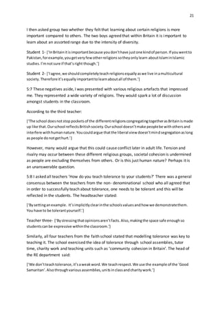 21
I then asked group two whether they felt that learning about certain religions is more
important compared to others. The two boys agreed that within Britain it is important to
learn about an assorted range due to the intensity of diversity.
Student 1- [‘InBritainitisimportantbecause youdon’thave justone kindof person.If youwentto
Pakistan,forexample,yougetveryfewotherreligionssotheyonlylearn aboutIslaminIslamic
studies.I’mnotsure if that’sright though.’]
Student 2- [‘Iagree,we shouldcompletelyteachreligionsequallyaswe live inamulticultural
society.Thereforeit’sequallyimportanttolearnaboutall of them.’]
5:7 These negatives aside, I was presented with various religious artefacts that impressed
me. They represented a wide variety of religions. They would spark a lot of discussion
amongst students in the classroom.
According to the third teacher:
[‘The school doesnotstop pocketsof the differentreligionscongregatingtogetherasBritainismade
up like that.Ourschool reflectsBritishsociety.Ourschool doesn’tmake peoplebe withothersand
interfere withhumannature.Youcouldargue thatthe liberal view doesn’tmindsegregationas long
as people donotgethurt.’]
However, many would argue that this could cause conflict later in adult life. Tension and
rivalry may occur between these different religious groups, societal cohesion is undermined
as people are excluding themselves from others. Or is this just human nature? Perhaps it is
an unanswerable question.
5:8 I asked all teachers ‘How do you teach tolerance to your students?’ There was a general
consensus between the teachers from the non- denominational school who all agreed that
in order to successfully teach about tolerance, one needs to be tolerant and this will be
reflected in the students. The headteacher stated:
[‘Bysettinganexample. It’simplicitlyclearinthe schoolsvaluesandhow we demonstratethem.
You have to be tolerantyourself.’]
Teacher three- [‘Bystressingthatopinionsaren’tfacts.Also,makingthe space safe enoughso
studentscanbe expressive withinthe classroom.’]
Similarly, all four teachers from the faith school stated that modelling tolerance was key to
teaching it. The school exercised the idea of tolerance through school assemblies, tutor
time, charity work and teaching units such as ‘community cohesion in Britain’. The head of
the RE department said:
[‘We don’tteachtolerance,it’saweakword.We teachrespect.We use the example of the ‘Good
Samaritan’.Alsothroughvariousassemblies,unitsinclassandcharitywork.’]
 