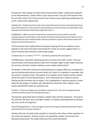 22
The question ‘Some people claimthat faith schools perform better academically compared
to non-denominational schools? What is your stance on this?’ was put to the teachers from
the non-faith school. The first two teachers had similar answers explaining and blaming it all
on the schools entry requirements:
Teacher one- [‘Itdependsonthe intake criteriaandcatchmentareaof the school (possiblelinksto
class).Faithschoolsare inthe positiontopickandchoose as theyare alwaysoversubscribed.Italso
dependsonthe devotionof the parenttogettheirkidsin.’]
Headteacher- [‘Whenyoudiscriminate withyourentrycriteria,youcanattract culturally
empoweredparentsandstudents.Faithschoolsattractthose whoattendchurchof whomitcan be
saidthat theyhave more stable lifestyles.The keytoacademicsuccessisthe economicstatusand
academichistoryof the parents.’]
The final teacher had a slightly adverse stand point arguing the key to academic success
depends on the level of discipline exercised by the school. His answer suggests there is a
lack of discipline which therefore leads to poor grades:
[‘Academically,it’snoticketin********. I do believe academialinkstodiscipline.’]
5:9 Additionally, I posed the following question to teachers from both schools: ‘Have you
noticed trends since having started to work here? Examples might include student diversity;
the exclusion of certain students; bullying or even student radicalisation?’
All members of the faith school dismissed bullying due to religious difference and agreed no
cases of radicalisation had ever occurred within the school. It is important to remember that
the school is a Catholic school. The majority of its students will be Catholic and the minority
will be from other Christian denominations. Such limited diversity is unlikely to lead to
bullying and discrimination due to religion. This is highlighted in a previous question I asked
about the percentages of students who attended the school from other religions. Every
teacher specified the intake was extremely low.
Teacher 1- [‘There are maybe one or two Muslimstudentshere.There are more agnosticsthan
membersof different faiths.Christianitydominates.’]
Two teachers agreed that there had been a notable influx of Polish immigrants. The head of
RE confirmed that there were also higher numbers of Catholics attending which he believed
was also a result of immigration.
Head of RE department- [‘There are highernumbersof immigrantchildrenbutthathasn’thad an
adverse effectonthe school’sidentity.’]
Teachers from the non-faith school reported an enriched school ethos and the reputation of
the school had improved. All three teachers also agreed the number of exclusions and
bullying had decreased. The student diversity of the school had altered:
 