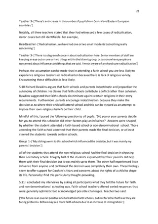 23
Teacher 3- [‘There’sanincrease inthe numberof pupilsfromCentral andEasternEuropean
countries.’]
Notably, all three teachers stated that they had witnessed a few cases of radicalisation,
minor cases but still identifiable. For example,
Headteacher- [‘Radicalisation…wehave hadone ortwo small incidentsbutnothingreally
concerning.’]
Teacher 3- [‘There isa degree of concernaboutradicalisationhere.Seniormembersof staff are
keepinganeye outonone or twothingswithinthe Islamicgroup,occasionswherepeople are
concernedaboutinfluencesandthingsthatare said.I’mnot aware of anyhard core radicalisation.’]
Perhaps the assumption can be made that in attending a faith school you are less likely to
experience religious tensions or radicalisation because there is lack of religious variety.
Encountering these difficulties is less likely.
5:10 Richard Dawkins argues that faith schools and parents indoctrinate and jeopardise the
autonomy of children. He claims that faith schools contribute conflict rather than cohesion.
Dawkins suggested that faith schools discriminate against certain religions in their entry
requirements. Furthermore parents encourage indoctrination because they make the
decision as to where their child will attend school and this can be viewed as an attempt to
impose their own religious beliefs on their child.
Mindful of this, I posed the following question to all pupils, ‘Did you or your parents decide
for you to attend this school or did other factors play an influence?’ Answers were shaped
by whether the student attended a faith-based school or non-denominational school. Those
attending the faith school admitted that their parents made the final decision, or at least
steered the students towards certain schools.
Group 1- [‘My siblingswenttothisschool whichinfluencedthe decision,butitwasmainlymy
parents’decision.’]
All of the students that attend the non-religious school had the final decision in choosing
their secondary school. Roughly half of the students explained that their parents did help
them with their final decision but it was mainly up to them. The other half experienced little
influence from anyone and confirmed the decision was completely their own. These findings
seem to offer support for Dawkins’s fears and concerns about the rights of a child to shape
its life. Personally I find this particularly thought-provoking.
5:11 I concluded my interviews by asking all participants what they felt the future for faith
and non-denominational schooling was. Faith school teachers offered varied responses that
were generally optimistic but acknowledged possible challenges. Teacher two said:
[‘The future isan overall positive one forCatholicfaithschools,butnotforotherfaithsas theyare
facingproblems.Britainmaysee more faithschoolsdue toanincrease of immigration.’]
 