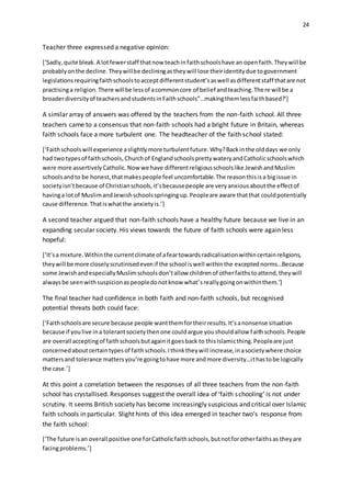 24
Teacher three expressed a negative opinion:
[‘Sadly,quite bleak.A lotfewerstaff thatnow teachinfaithschoolshave an openfaith.Theywill be
probablyonthe decline.Theywillbe decliningastheywill lose theiridentitydue togovernment
legislationsrequiringfaithschoolstoacceptdifferentstudent’saswell asdifferentstaff thatare not
practisinga religion.There willbe lessof acommoncore of belief andteaching.There will be a
broaderdiversityof teachersandstudentsinFaithschools”…makingthemlessfaithbased?’]
A similar array of answers was offered by the teachers from the non-faith school. All three
teachers came to a consensus that non-faith schools had a bright future in Britain, whereas
faith schools face a more turbulent one. The headteacher of the faith school stated:
[‘Faithschoolswill experience aslightlymore turbulentfuture.Why?Backinthe olddays we only
had twotypesof faithschools,Churchof EnglandschoolsprettywateryandCatholicschoolswhich
were more assertivelyCatholic.Nowwe have differentreligiousschoolslike JewishandMuslim
schoolsandto be honest,thatmakespeople feel uncomfortable.The reasonthisisa bigissue in
societyisn’tbecause of Christianschools,it’sbecausepeople are veryanxiousaboutthe effectof
havinga lotof MuslimandJewishschoolsspringingup.Peopleare aware thatthat couldpotentially
cause difference.Thatiswhatthe anxietyis.’]
A second teacher argued that non-faith schools have a healthy future because we live in an
expanding secular society. His views towards the future of faith schools were again less
hopeful:
[‘It’sa mixture.Withinthe currentclimate of afeartowardsradicalisationwithincertainreligions,
theywill be more closelyscrutinisedevenif the school iswell withinthe exceptednorms…Because
some JewishandespeciallyMuslimschoolsdon’tallow childrenof otherfaithstoattend,theywill
alwaysbe seenwithsuspicionaspeopledonotknow what’sreallygoingonwithinthem.’]
The final teacher had confidence in both faith and non-faith schools, but recognised
potential threats both could face:
[‘Faithschoolsare secure because people wantthemfortheirresults.It’sanonsense situation
because if youlive ina tolerantsocietythenone couldargue youshouldallow faithschools.People
are overall acceptingof faithschoolsbutagainitgoesback to thisIslamicthing.Peopleare just
concernedaboutcertaintypesof faithschools.Ithinktheywill increase,inasocietywhere choice
mattersand tolerance mattersyou’re goingtohave more andmore diversity…ithastobe logically
the case.’]
At this point a correlation between the responses of all three teachers from the non-faith
school has crystallised. Responses suggest the overall idea of ‘faith schooling’ is not under
scrutiny. It seems British society has become increasingly suspicious and critical over Islamic
faith schools in particular. Slight hints of this idea emerged in teacher two’s response from
the faith school:
[‘The future isan overall positive one forCatholicfaithschools,butnotforotherfaithsas theyare
facingproblems.’]
 