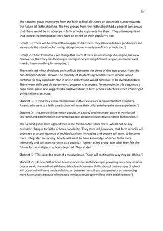 25
The student group interviews from the faith school all shared an optimistic stance towards
the future of faith schooling. The two groups from the faith school had a general consensus
that there would be an upsurge in faith schools as parents like them. They also recognised
that increasing immigration may have an effect on their popularity too:
Group 1- [‘There will be more of themasparentslike them.Theyall seemtohave goodmoralsand
are usuallythe ‘nice schools’.Immigrationpromotesmore typesof faithschoolstoo.’]
Group 2- [‘Idon’tthinktheywill change thatmuch.If there are any changesto religion,like new
discoveries,thentheymaybe changes.Immigrationwillbringdifferentreligionsandsocietywill
have to have somethingforeveryone.’]
There existed minor divisions and conflicts between the views of the two groups from the
non-denominational school. The majority of students agreed that faith schools would
continue to play a popular role in British society and would continue to be oversubscribed.
There were still some disagreements between classmates. For example, in this sequence a
pupil from group one suggested a positive future of faith schools which was then challenged
by his fellow classmate:
Student 1- [‘Ithinktheywill remainpopular,astheirvaluesare seenasimportantbysociety.
Parentswhowentto a faithbasedschool will wanttheirchildrentohave the same experience.’]
Student 2- [‘No,theywill notremainpopular.Associetybecomesmore aware of theirlackof
tolerance anddiscriminationovercertainpeople,people will wanttoattendnon-faithschools.’]
The second group both agreed that in the foreseeable future there would not be any
dramatic changes to faiths schools popularity. They stressed, however, that faith schools will
decrease as a consequence of multiculturalism increasing and people will want to become
more integrated in society. People will want to have knowledge of other faiths more
intimately and will want to unite as a society. I further asked group two what they felt the
future for non-religious schools depicted. They stated:
Student 1- [‘Thisisnottoo muchof a massive issue.Thingswill continue the waytheyare,Ithink.’]
Student 2- [‘Asnon-faithschoolsbecome more tolerantforexample,providingmore praysessions
once a week,the needforfaithbasedschoolswill decrease.Unificationof the twotypesof school
will occurand will leave nocleardistinctionbetweenthem.If youputa pedestal onintroducing
more faithschoolsbecause of increasedimmigration,people willlose theirBritishidentity.’]
 