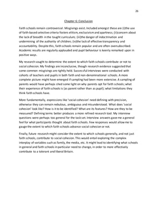 26
Chapter 6: Conclusion
Faith schools remain controversial. Misgivings exist. Included amongst these are (i)the use
of faith-based selective criteria fosters elitism, exclusivismand apartness; (ii)concern about
the lack of breadth in the taught curriculum; (iii)the danger of indoctrination and
undermining of the authority of children; (iv)the lack of effective transparency and
accountability. Despite this, faith schools remain popular and are often oversubscribed.
Academic results are regularly applauded and pupil behaviour is keenly remarked upon in
positive ways.
My research sought to determine the extent to which faith schools contribute or not to
social cohesion. My findings are inconclusive, though research evidence suggested that
some common misgivings are rightly held. Successful interviews were conducted with
cohorts of teachers and pupils in both faith and non-denominational schools. A more
complete picture might have emerged if sampling had been more extensive. A sampling of
parents would have perhaps shed some light on why parents opt for faith schools; what
their experience of faith schools is (as parent rather than as pupil); what limitations they
think faith schools have.
More fundamentally, expressions like ‘social cohesion’ need defining with precision,
otherwise they can remain nebulous, ambiguous and misunderstood. What does ‘social
cohesion’ look like? How is it to be identified? What are its features? How are they to be
measured? Defining terms better produces a more refined research tool. My interview
questions were perhaps too general for the task set. Interview answers gave me a general
feel for what participants thought about faith schools. Few responses would allow me to
gauge the extent to which faith schools advance social cohesion or not.
Finally, future research might consider the extent to which schools generally, and not just
faith schools, contribute to social cohesion. This would entail exploring the complex
interplay of variables such as family, the media, etc. It might lead to identifying what schools
in general and faith schools in particular need to change, in order to more effectively
contribute to a tolerant and liberal Britain.
 