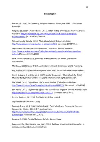 28
Bibliography:
Parsons, G. (1994) The Growth of Religious Diversity- Britain from 1945. 2nd Ed. Oxon:
Routledge.
Religious Education CPD Handbook. (2011) A short history of religious education. [Online]
Available: http://re-handbook.org.uk/section/intro/a-short-history-of-religious-
education#tab-3 [Accessed: 03/01/2015].
National Secular Society. (2015) What is Secularism? [Online] Available:
http://www.secularism.org.uk/what-is-secularism.html [Accessed: 26/03/2015].
Department for Education. (2013) National Curriculum. [Online] Available:
https://www.gov.uk/government/collections/national-curriculum#other-curriculum-
subjects [Accessed: 09/11/2014].
Faith School Menace? (2010) Directed by Molly Milton. UK: More4. [ television
documentary].
Mondal, A. (2008) Young British Muslim Voices. Oxford: Greenwood World Publishing.
Roy, O. (Eds.) (2007) Secularism confronts Islam. West Sussex: Columbia University Press
Ameli, S., Azam, A. and Merali, A. (2005) Secular Or Islamic? : What Schools Do British
Muslims Want for Their Children? England: Islamic Human Rights Commission.
BBC NEWS. (2014) Trojan Horse ‘plot’ schools timeline. [Online] Available from:
http://www.bbc.co.uk/news/uk-england-birmingham-28370552 [Accessed: 13/12/2014].
BBC NEWS. (2014) Trojan Horse: Ofsted says schools were targeted. [Online] Available from:
http://www.bbc.co.uk/news/education-27763113 [Accessed: 11/12/2014].
Prevent Strategy. (2011) UK: The Stationery Office Limited.
Department for Education. (2008)
Berkeley, R. and Vij, S. (2008) Right to Divide? Faith Schools and Community Cohesion.
Runnymede. [Online] PDF. P.2-7. Available from:
http://www.runnymedetrust.org/uploads/publications/Summaries/RightToDivide-
Summary.pdf [Accessed: 20/11/2014].
Dawkins, R. (2006) The God Delusion. Suffolk: Bantam Press.
Department for Education and Lord Nash. (2014) Guidance on promoting British values in
schools published. [Online] Available from:
 