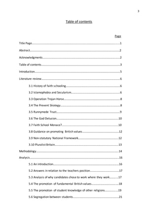 3
Table of contents
Page
Title Page……………………………………………………………………………………………………......1
Abstract……………………………………………………………………………………………………………2
Acknowledgments…………………………………………………………………………………………….2
Table of contents………………………………………………………………………………………………3
Introduction………………………………………………………………………………………………………5
Literature review………………………………………………………………………………………………6
3.1 History of faith schooling………………………………………………………………..6
3.2 Islamophobia and Secularism………………………………………………………….6
3.3 Operation Trojan Horse.………………………………………………………………….8
3.4 The Prevent Strategy……………………………………………………………………….8
3.5 Runnymede Trust……………………………………………………………………………9
3.6 The God Delusion………………………………………………………………………….10
3.7 Faith School Menace?.......................................................................10
3.8 Guidance on promoting British values…………………………………………..12
3.9 Non-statutory National Framework……………………………………………….12
3.10 Pluralist Britain…………………………………………………………………………...13
Methodology…………………………………………………………………………………………………..14
Analysis…………………………………………………………………………………………………………..16
5.1 An introduction………………………………………………………………………………16
5.2 Answers in relation to the teachers position………………………………….17
5.3 Analysis of why candidates chose to work where they work…………17
5.4 The promotion of fundamental British values……………………………….18
5.5 The promotion of student knowledge of other religions………………19
5.6 Segregation between students………………………………………………………21
 