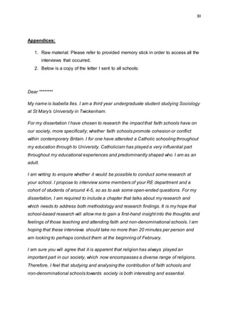30
Appendices:
1. Raw material: Please refer to provided memory stick in order to access all the
interviews that occurred.
2. Below is a copy of the letter I sent to all schools:
Dear ********
My name is Isabella Iles. I am a third year undergraduate student studying Sociology
at St Mary’s University in Twickenham.
For my dissertation I have chosen to research the impact that faith schools have on
our society, more specifically; whether faith schools promote cohesion or conflict
within contemporary Britain. I for one have attended a Catholic schooling throughout
my education through to University. Catholicism has played a very influential part
throughout my educational experiences and predominantly shaped who I am as an
adult.
I am writing to enquire whether it would be possible to conduct some research at
your school. I propose to interview some members of your RE department and a
cohort of students of around 4-5, so as to ask some open-ended questions. For my
dissertation, I am required to include a chapter that talks about my research and
which needs to address both methodology and research findings. It is my hope that
school-based research will allow me to gain a first-hand insight into the thoughts and
feelings of those teaching and attending faith and non-denominational schools. I am
hoping that these interviews should take no more than 20 minutes per person and
am looking to perhaps conduct them at the beginning of February.
I am sure you will agree that it is apparent that religion has always played an
important part in our society, which now encompasses a diverse range of religions.
Therefore, I feel that studying and analysing the contribution of faith schools and
non-denominational schools towards society is both interesting and essential.
 