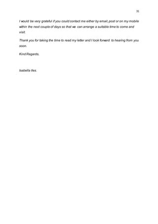 31
I would be very grateful if you could contact me either by email, post or on my mobile
within the next couple of days so that we can arrange a suitable time to come and
visit.
Thank you for taking the time to read my letter and I look forward to hearing from you
soon.
Kind Regards,
Isabella Iles.
 