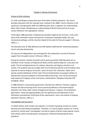 6
Chapter 3: Review of Literature
History of faith schooling
3:1 Faith schooling has always been part of the fabric of British education. The church
provided education until the state got more involved in the 1880s. Church influence is still
significant. Considering the 1944 and 1988 Education Acts is important for understanding
better faith schools. Broadening our understanding of British history will aid us to put
various literatures into appropriate contexts.
[‘Until about 1880 education in England was provided largely by the churches. In the early
years of the twentieth century the provision of education expanded rapidly, the cost
increased accordingly, and the churches looked to the state for financial support.’] (Parsons,
1994, p. .)
The Education Acts of 1902 (Balfour) and 1944 (Butler) redefined the relationship between
church and state dramatically.
[‘A measure of independence was exchanged for the comparative security of financial
support from the public service.’] (Parsons, 1994, p. )
During the wartime coalition, Churchill and his party passed the 1944 Education Act to
contribute to the recovery of England and Wales and the political hope for a new post-war
world. The Act included provision for religious education and religious activities in all
schools. The academic day was to begin with acts of collective worship and all students were
required to receive religious instruction, unless of course the school was ‘aided’ and if
parents wanted withdrawal of their child. The Act fundamentally encouraged children to
develop their personal viewpoint of Christian biblical teachings. Thus, the Act disclosed a
long sequence of religious unrest and various confrontations (Religious Education CPD
Handbook, 2011).
In 1988 Thatcher’s Conservative government reformed the 1944 Act. Thatcher sought to
reiterate the literal meaning of the clauses previously offered as she feared religious
education had ‘fallen under control of progressive teachers.’ However, the amendment
generated a ‘sharp and ongoing debate over the significance and implications of this
affirmation and would-be clarification of the requirements, terms and content of religious
education’ (Parsons, 1994, p. ).
Islamophobia and Secularism
3:2 Within Britain, faith schools must operate in a climate of growing secularism, cultural
diversity and intensifying Islamophobia. Therefore, it is vital to explore material on ‘Islamic
secularism’ and the ways ‘Islamophobia’ has had an impact on British views towards Islamic
faith schools, whilst considering the consequences of Muslim feeling towards these
prejudices.
 