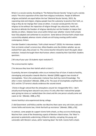 7
Britain is a secular society. According to ‘The National Secular Society’ living in such a society
entails ‘The strict separation of the state from religious institutions. People of different
religions and beliefs are equal before the law’ (National Secular Society, 2015). By
separating state and religion, religious people have the autonomy to practise their faith, as
long as they do not impinge their views on others. A secular society permits the non-
religious to live without the imposition of religion through law, education, health, etc.
Secularism defends the freedom of religious identity but not the freedom to impose that
identity on others. Debates have arisen within Britain over whether Islamic faith schools
have fully adapted and conformed to secularism. Some believe Christian faith schools have
successfully adapted, whereas Islamic schools are still trying creating conflict within
contemporary Britain.
Consider Dawkins’s documentary ‘Faith school menace?’ (2010). He interviews students
from an Islamic school’s science class. When Dawkins asks the children whether we are
evolved from apes, they answer no. The science teacher refused to teach the pupils about
evolution. Instead she taught them that humans where created by their God Allah. Dawkins
questions:
[‘All sixty of your year 10 students reject evolution?’]
The science teacher replies:
[‘Yes because they have their beliefs which is Islam.’]
Essentially, the term Islamophobia refers to an irrational fear of Islam. It leads to hostility,
stereotyping and prejudice towards Muslims. Mondal (2008) suggests two strands of
Islamophobia. ‘One is the uneducated, irrational fear, built by a lack of knowledge. The
other is more malevolent’ (Mondal, 2008, p.75). The wave of Islamophobia amplified after
9/11 and the 7/7 terrorist attacks evidences the second strand.
[‘Aisha in Slough noticed that the atmosphere around her changed after 9/11. I don’t
actually recall having been abused in any sense. It’s only after that I noticed that people
were giving me stares as I walked down the street and this one person actually came and
swore at me.’ (Mondal, 2008, p.76)]
Islamic hostility is also experienced during college.
[‘I did Government and Politics and the non-Muslims there were very anti-Islam, very anti-
Islamic faiths and Islamic law, I think that built up resistance.’ (Mondal, 2008, p.76)]
In contrast, some people do support Islamic faith schools, as they assist to shield young
Muslims from some of the threatening aspects of Western liberal values. The 'West' is
perceived as potentially undermining of Muslim identity, corrupting the young and
vulnerable with Western values, whilst ‘watering down' the faith. Islamic faith schools
 