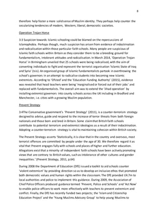 8
therefore help foster a more solid sense of Muslim identity. They perhaps help counter the
secularizing tendencies of modern, Western, liberal, democratic societies.
Operation Trojan Horse
3:3 Suspicion towards Islamic schooling could be blamed on the repercussions of
Islamophobia. Perhaps though, much suspicion has arisen from evidence of indoctrination
and radicalisation within those particular faith schools. Many people are suspicious of
Islamic faith schools within Britain as they consider them to be a breeding ground for
fundamentalism, intolerant attitudes and radicalisation. In March 2014, ‘Operation Trojan
Horse’ in Birmingham unveiled that 25 schools were being radicalised, with the aim of
converting individuals to fight and represent the terrorist organisation ‘Islamic State of Iraq
and Syria’ (Isis). An organised group of Islamic fundamentalists partook in overthrowing the
school’s governors in an attempt to radicalise students into becoming new Islamic
extremists. According to ‘Ofsted’ and the ‘Education Funding Authority’ (2015), evidence
was revealed that head teachers were being ‘marginalised or forced out of their jobs’ and
replaced with fundamentalists. The overall aim was to extend the ‘Jihad operation’ by
installing extremist governors into county schools across the UK including in Bradford and
Manchester, i.e. cities with a growing Muslim population.
Prevent Strategy
3:4The Conservative government’s ‘Prevent Strategy’ (2011), is a counter-terrorism strategy
designed to advise, guide and respond to the increase of terror threats from both foreign
nationals and those born and bred in Britain. Some claimthat British faith schools
contribute to potential terrorism and extremist ideologies as a result of their indoctrination.
Adopting a counter-terrorism strategy is vital to maintaining cohesion within British society.
The Prevent Strategy asserts ‘Statistically, it is clear that in the country and overseas, most
terrorist offences are committed by people under the age of 30. We therefore regard it as
vital that Prevent engages fully with schools and places of higher and further education.
Allegations exist that a minority of independent faith schools have been actively promoting
views that are contrary to British values, such as intolerance of other cultures and gender
inequalities.’ (Prevent Strategy, 2011, p.64)
During 2008 the Department of Education (DfE) issued a toolkit to aid schools counter
‘violent extremism’ by providing direction so as to develop an inclusive ethos that promoted
both democratic values and human rights within the classroom. The DfE provided £4.7m to
local authorities and police to implement this guidance. During 2009, the Association of
Chief Police Officers produced guidance termed ‘Prevent, Police and Schools’ and ‘Act Now’
to enable police officers to work more effectively with teachers to prevent extremism and
conflict. Finally, the DfE has recently funded two projects; the ‘Islamand Citizenship
Education Project’ and the ‘Young Muslims Advisory Group’ to help young Muslims to
 