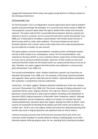 9
engage with fundamental British values and support young Muslims in finding a solution to
the challenge of extremism.
The Runnymede Trust
3:5 The Runnymede Trust is an independent research organisation which seeks to establish
equality and justice through the promotion of a successful multi-ethnic society. In 2008, the
Trust produced a research report titled ‘The right to divide? Faith schools and community
cohesion’. The report seeks to find ‘a sustainable balance between diversity, equality and
cohesion to result in a common aimof a successful multi-ethnic society’ (Runnymede Trust,
2008, p.2). It sheds light on the debate around whether faith schools should still exist in
British society and if so, under what conditions. The research helped me not only to
formulate opinions from a neutral stance as the study comes from a balanced perspective,
but also aided me to conduct my own research.
The report proposes research recommendations and policy actions clarifying the purpose
and role of faith schools in our contemporary society. The first recommendation ends
‘selection on the basis of faith’ as such a selection criterion creates forms of elitismleading
to issues such as, exclusion and discrimination. Governors of faith schools are very much
convinced that faith schools are still relevant within our society and that they are not out of
date. Therefore, the report suggests that faith schools must implement a universal entry
policy (Runnymede Trust, 2008, p.5).
The second recommendation states ‘children should have a greater say in how they are
educated’ (Runnymede Trust, 2008, p.5). The autonomy of the young should be promoted
and supported. When parents make decisions for children, especially without consultation,
then autonomy is compromised and even undermined.
Furthermore, the report suggests ‘Religious education should be part of the core national
curriculum’ (Runnymede Trust, 2008, p.6). The current coverage of religious education is not
substantial and has a poor religious character. This rings true. Britain is a multicultural,
democratic society catering for a wide scope of religions. According to the Department of
Education (2015), religious education is listed under ‘other compulsory subjects’. Although
religious education may be a compulsory subject in all schools, it is common that faith
schools predominantly only teach about their religion. Quoting from GOV.uk (2015), ‘Local
councils are responsible for deciding the RE syllabus, but faith schools and academies can
set their own’. As RE is not a core subject, children will receive less dedicated teaching of RE
and this may result in religious ignorance and superficial views on ethical matters.
I believe increasing curriculum time for RE and even ensuring it forms port of the core
curriculum would contribute to societal cohesion in Britain, enabling people to act more
tolerantly towards differing religious views. For me, attending faith schooling has disabled
 