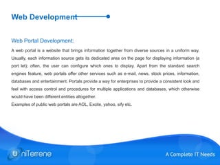 Web Development
Web Portal Development:
A web portal is a website that brings information together from diverse sources in a uniform way.
Usually, each information source gets its dedicated area on the page for displaying information (a
port let); often, the user can configure which ones to display. Apart from the standard search
engines feature, web portals offer other services such as e-mail, news, stock prices, information,
databases and entertainment. Portals provide a way for enterprises to provide a consistent look and
feel with access control and procedures for multiple applications and databases, which otherwise
would have been different entities altogether.
Examples of public web portals are AOL, Excite, yahoo, sify etc.
 