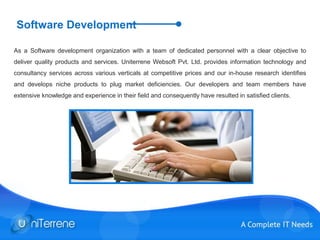 Software Development
As a Software development organization with a team of dedicated personnel with a clear objective to
deliver quality products and services. Uniterrene Websoft Pvt. Ltd. provides information technology and
consultancy services across various verticals at competitive prices and our in-house research identifies
and develops niche products to plug market deficiencies. Our developers and team members have
extensive knowledge and experience in their field and consequently have resulted in satisfied clients.
 