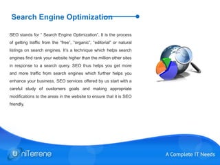 Search Engine Optimization
SEO stands for “ Search Engine Optimization”. It is the process
of getting traffic from the “free”, “organic”, “editorial” or natural
listings on search engines. It’s a technique which helps search
engines find rank your website higher than the million other sites
in response to a search query. SEO thus helps you get more
and more traffic from search engines which further helps you
enhance your business. SEO services offered by us start with a
careful study of customers goals and making appropriate
modifications to the areas in the website to ensure that it is SEO
friendly.
 