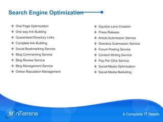 Search Engine Optimization
 One Page Optimization
 One way link Building
 Guaranteed Directory Links
 Complete link Building
 Social Bookmarking Service
 Blog Commenting Service
 Blog Review Service
 Blog Management Service
 Online Reputation Management
 Squidoo Lens Creation
 Press Release
 Article Submission Service
 Directory Submission Service
 Forum Posting Service
 Content Writing Service
 Pay Per Click Service
 Social Media Optimization
 Social Media Marketing
 