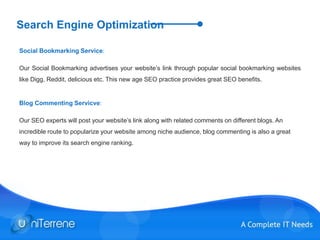 Search Engine Optimization
Social Bookmarking Service:
Our Social Bookmarking advertises your website’s link through popular social bookmarking websites
like Digg, Reddit, delicious etc. This new age SEO practice provides great SEO benefits.
Blog Commenting Servicve:
Our SEO experts will post your website’s link along with related comments on different blogs. An
incredible route to popularize your website among niche audience, blog commenting is also a great
way to improve its search engine ranking.
 