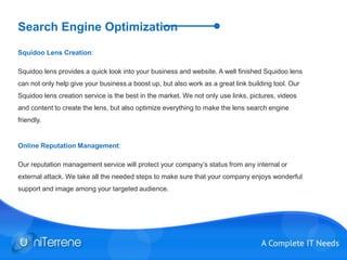 Search Engine Optimization
Squidoo Lens Creation:
Squidoo lens provides a quick look into your business and website. A well finished Squidoo lens
can not only help give your business a boost up, but also work as a great link building tool. Our
Squidoo lens creation service is the best in the market. We not only use links, pictures, videos
and content to create the lens, but also optimize everything to make the lens search engine
friendly.
Online Reputation Management:
Our reputation management service will protect your company’s status from any internal or
external attack. We take all the needed steps to make sure that your company enjoys wonderful
support and image among your targeted audience.
 