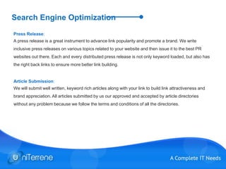 Search Engine Optimization
Press Release:
A press release is a great instrument to advance link popularity and promote a brand. We write
inclusive press releases on various topics related to your website and then issue it to the best PR
websites out there. Each and every distributed press release is not only keyword loaded, but also has
the right back links to ensure more better link building.
Article Submission:
We will submit well written, keyword rich articles along with your link to build link attractiveness and
brand appreciation. All articles submitted by us our approved and accepted by article directories
without any problem because we follow the terms and conditions of all the directories.
 