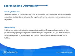 Search Engine Optimization
Directory Submission:
We submit your link to the best web directories on the internet. Each submission is done manually to
ensure best results and organic tagging. Our experts work hard to guarantee maximum approval rates
of your links.
Forum Posting:
Public forums are a great method to reach your target audience. Through our forum posting service,
you can not only update your targeted customers about your company, but also give them an entryway
to reach your website by providing a link with the post. Forum posting is another great way of link
building.
 