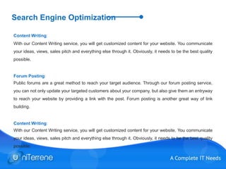 Search Engine Optimization
Content Writing:
With our Content Writing service, you will get customized content for your website. You communicate
your ideas, views, sales pitch and everything else through it. Obviously, it needs to be the best quality
possible.
Forum Posting:
Public forums are a great method to reach your target audience. Through our forum posting service,
you can not only update your targeted customers about your company, but also give them an entryway
to reach your website by providing a link with the post. Forum posting is another great way of link
building.
Content Writing:
With our Content Writing service, you will get customized content for your website. You communicate
your ideas, views, sales pitch and everything else through it. Obviously, it needs to be the best quality
possible.
 