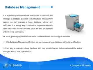 Database Management
It is a general purpose software that is used to maintain and
manage a database. Basically with Database Management
system we can manage a huge database without any
difficulties. It is a easy way to maintain a huge database with
very easy way so that no data could be lost or changed
without user's permission.
 It is a general purpose software that is used to maintain and manage a database.
 With Database Management System we can manage a huge database without any difficulties.
 Easy way to maintain a huge database with very smooth way so that no data could be lost or
changed without user's permission.
 