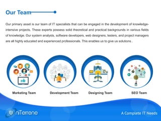Our Team
Our primary asset is our team of IT specialists that can be engaged in the development of knowledge-
intensive projects. These experts possess solid theoretical and practical backgrounds in various fields
of knowledge. Our system analysts, software developers, web designers, testers, and project managers
are all highly educated and experienced professionals. This enables us to give us solutions .
Marketing Team Development Team Designing Team SEO Team
 