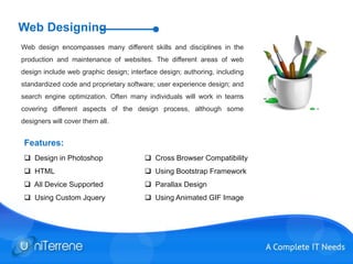 Web Designing
Web design encompasses many different skills and disciplines in the
production and maintenance of websites. The different areas of web
design include web graphic design; interface design; authoring, including
standardized code and proprietary software; user experience design; and
search engine optimization. Often many individuals will work in teams
covering different aspects of the design process, although some
designers will cover them all.
 Design in Photoshop
 HTML
 All Device Supported
 Using Custom Jquery
 Cross Browser Compatibility
 Using Bootstrap Framework
 Parallax Design
 Using Animated GIF Image
Features:
 